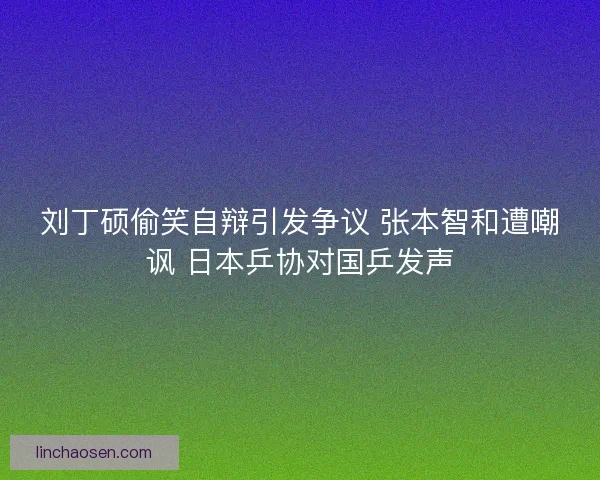 刘丁硕偷笑自辩引发争议 张本智和遭嘲讽 日本乒协对国乒发声